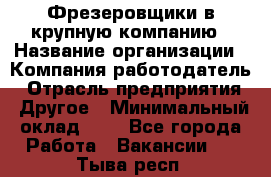 Фрезеровщики в крупную компанию › Название организации ­ Компания-работодатель › Отрасль предприятия ­ Другое › Минимальный оклад ­ 1 - Все города Работа » Вакансии   . Тыва респ.